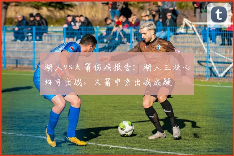 湖人vs火箭伤病报告：湖人三核心均可出战，火箭申京出战成疑